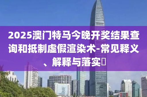 2025澳门特马今晚开奖结果查询和抵制虚假渲染术-常见释义、解释与落实?