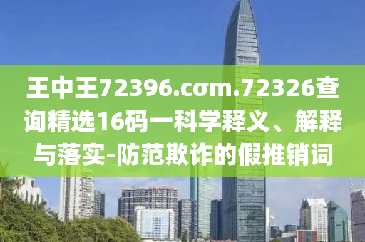 王中王72396.cσm.72326查询精选16码一科学释义、解释与落实-防范欺诈的假推销词