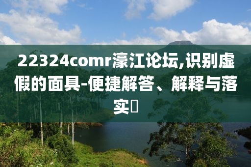 22324comr濠江论坛,识别虚假的面具-便捷解答、解释与落实?