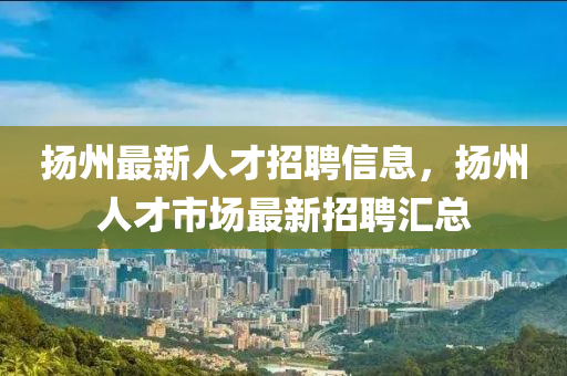 扬州最新人才招聘信息，扬州人才市场最新招聘汇总