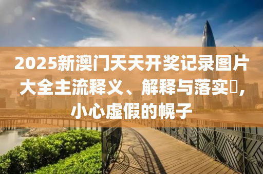2025新澳门天天开奖记录图片大全主流释义、解释与落实?,小心虚假的幌子