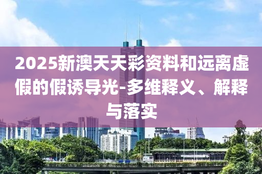 2025新澳天天彩资料和远离虚假的假诱导光-多维释义、解释与落实