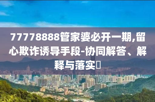 77778888管家婆必开一期,留心欺诈诱导手段-协同解答、解释与落实?