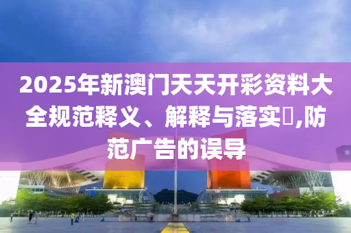 2025年新澳门天天开彩资料大全规范释义、解释与落实?,防范广告的误导