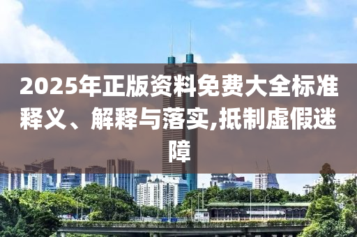 2025年正版资料免费大全标准释义、解释与落实,抵制虚假迷障