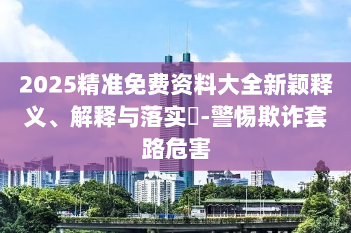 2025精准免费资料大全新颖释义、解释与落实?-警惕欺诈套路危害