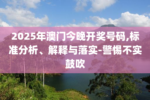2025年澳门今晚开奖号码,标准分析、解释与落实-警惕不实鼓吹