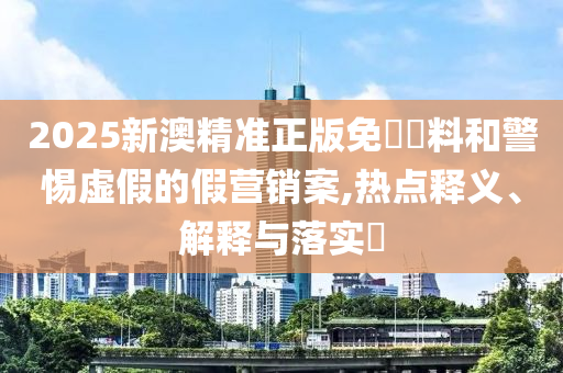 2025新澳精准正版免費資料和警惕虚假的假营销案,热点释义、解释与落实?