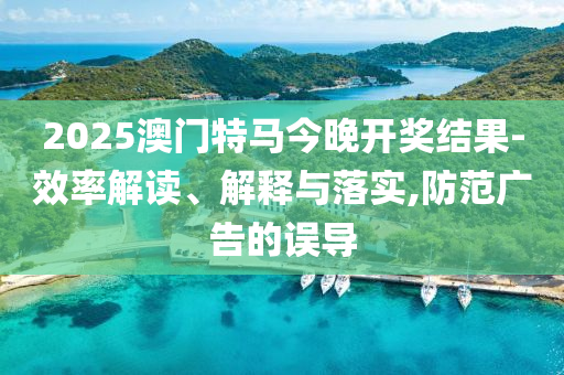2025澳门特马今晚开奖结果-效率解读、解释与落实,防范广告的误导