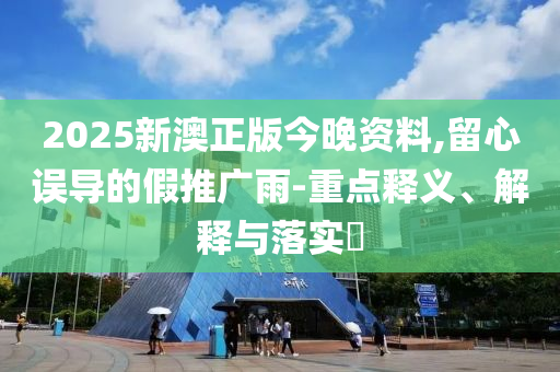 2025新澳正版今晚资料,留心误导的假推广雨-重点释义、解释与落实?