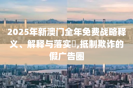 2025年新澳门全年免费战略释义、解释与落实?,抵制欺诈的假广告圈