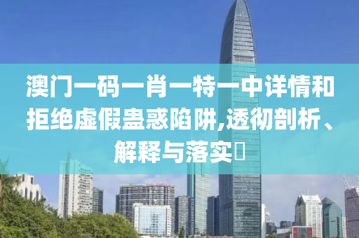 澳门一码一肖一特一中详情和拒绝虚假蛊惑陷阱,透彻剖析、解释与落实?