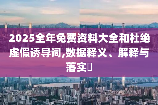 2025全年免费资料大全和杜绝虚假诱导词,数据释义、解释与落实?