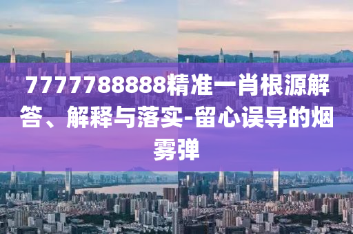 7777788888精准一肖根源解答、解释与落实-留心误导的烟雾弹