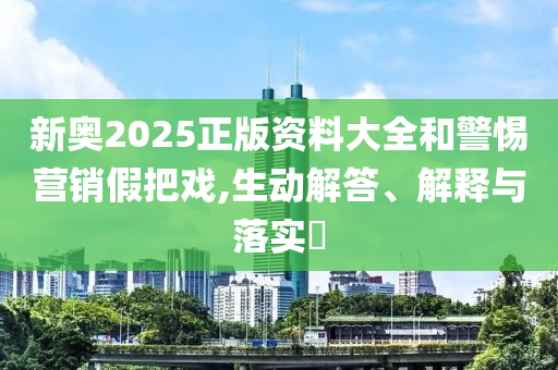 新奥2025正版资料大全和警惕营销假把戏,生动解答、解释与落实?