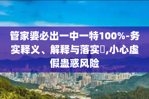 管家婆必出一中一特100%-务实释义、解释与落实?,小心虚假蛊惑风险