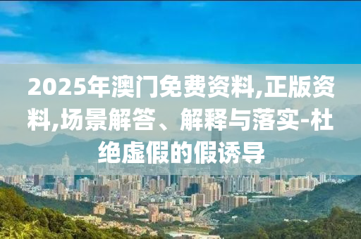 2025年澳门免费资料,正版资料,场景解答、解释与落实-杜绝虚假的假诱导