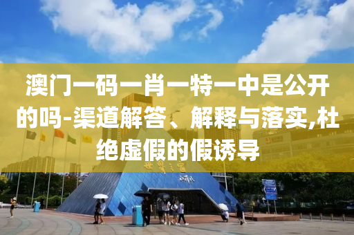 澳门一码一肖一特一中是公开的吗-渠道解答、解释与落实,杜绝虚假的假诱导