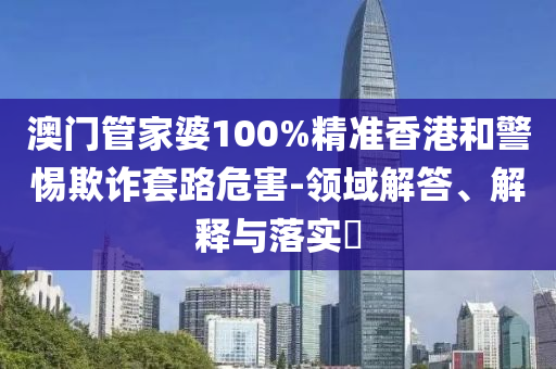 澳门管家婆100%精准香港和警惕欺诈套路危害-领域解答、解释与落实?