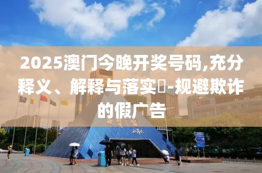 2025澳门今晚开奖号码,充分释义、解释与落实?-规避欺诈的假广告