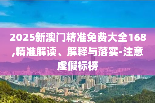 2025新澳门精准免费大全168,精准解读、解释与落实-注意虚假标榜