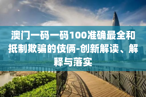 澳门一码一码100准确最全和抵制欺骗的伎俩-创新解读、解释与落实