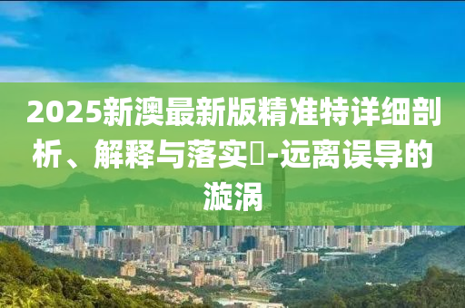 2025新澳最新版精准特详细剖析、解释与落实?-远离误导的漩涡