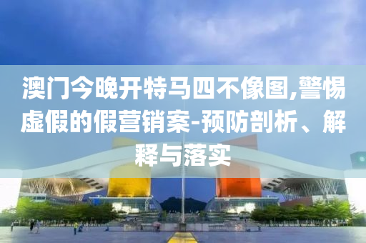 澳门今晚开特马四不像图,警惕虚假的假营销案-预防剖析、解释与落实
