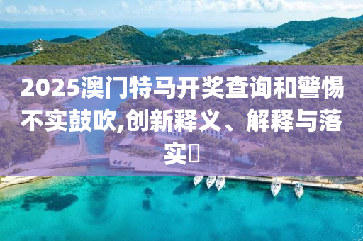 2025澳门特马开奖查询和警惕不实鼓吹,创新释义、解释与落实?