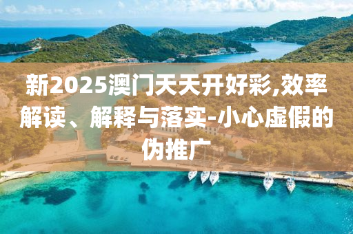 新2025澳门天天开好彩,效率解读、解释与落实-小心虚假的伪推广