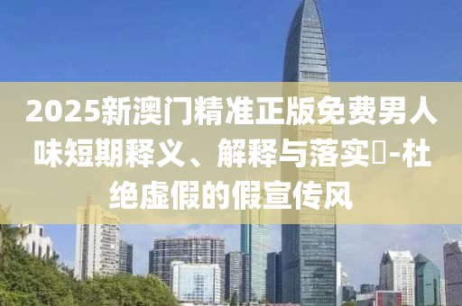 2025新澳门精准正版免费男人味短期释义、解释与落实?-杜绝虚假的假宣传风