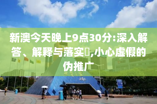 新澳今天晚上9点30分:深入解答、解释与落实?,小心虚假的伪推广