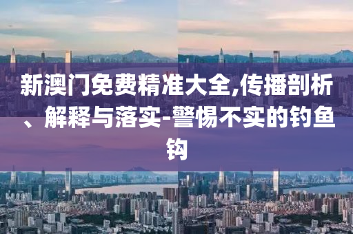 新澳门免费精准大全,传播剖析、解释与落实-警惕不实的钓鱼钩