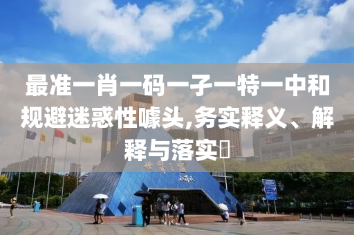 最准一肖一码一孑一特一中和规避迷惑性噱头,务实释义、解释与落实?
