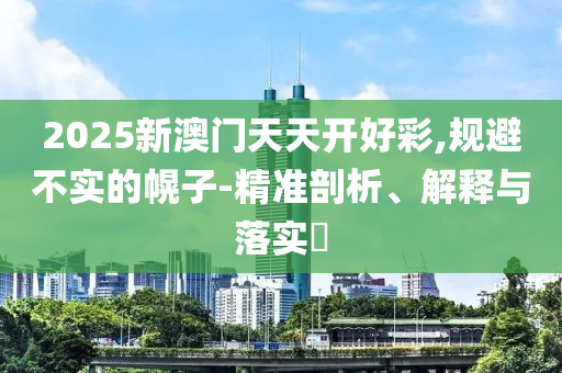 2025新澳门天天开好彩,规避不实的幌子-精准剖析、解释与落实?