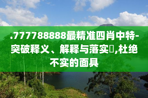 .777788888最精准四肖中特-突破释义、解释与落实?,杜绝不实的面具