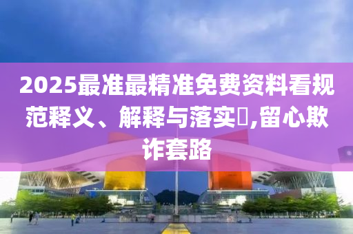 2025最准最精准免费资料看规范释义、解释与落实?,留心欺诈套路