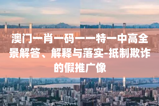 澳门一肖一码一一特一中高全景解答、解释与落实-抵制欺诈的假推广像