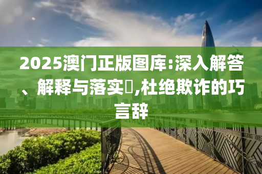 2025澳门正版图库:深入解答、解释与落实?,杜绝欺诈的巧言辞