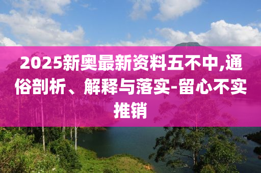 2025新奥最新资料五不中,通俗剖析、解释与落实-留心不实推销