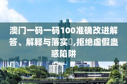 澳门一码一码100准确改进解答、解释与落实?,拒绝虚假蛊惑陷阱
