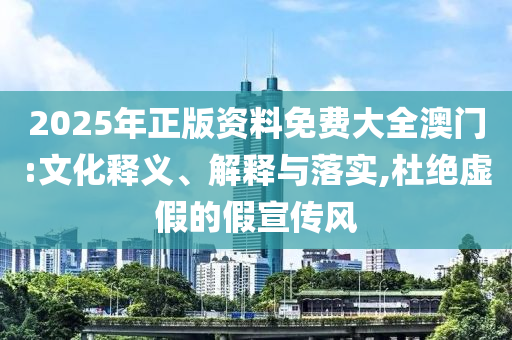 2025年正版资料免费大全澳门:文化释义、解释与落实,杜绝虚假的假宣传风