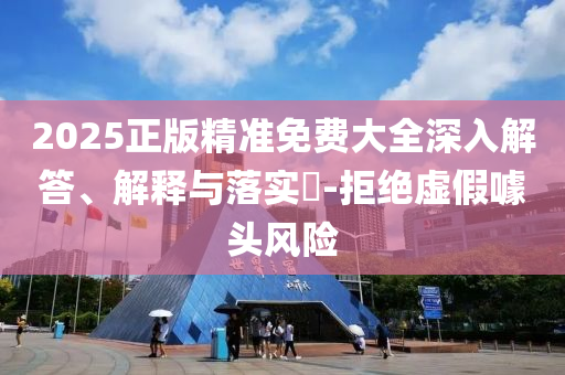 2025正版精准免费大全深入解答、解释与落实?-拒绝虚假噱头风险