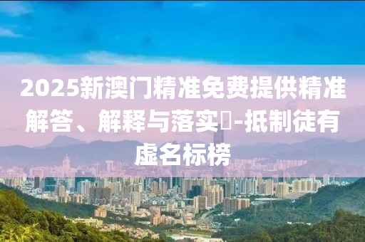 2025新澳门精准免费提供精准解答、解释与落实?-抵制徒有虚名标榜