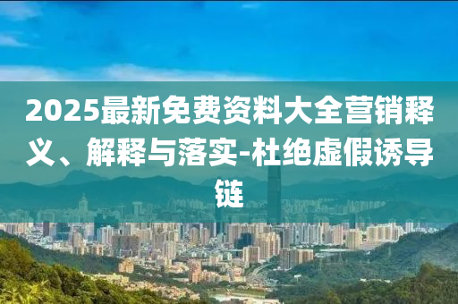 2025最新免费资料大全营销释义、解释与落实-杜绝虚假诱导链