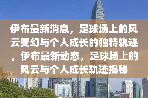 伊布最新消息，足球场上的风云变幻与个人成长的独特轨迹，伊布最新动态，足球场上的风云与个人成长轨迹揭秘