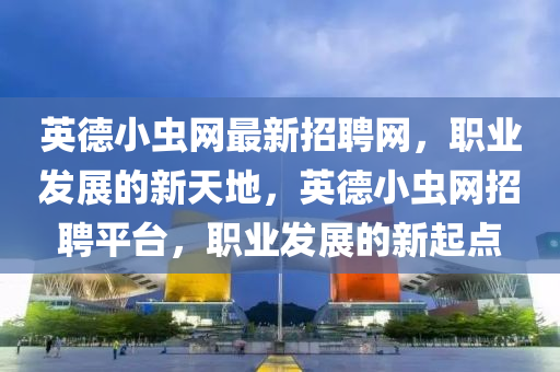 英德小虫网最新招聘网，职业发展的新天地，英德小虫网招聘平台，职业发展的新起点
