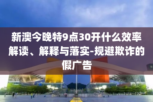 新澳今晚特9点30开什么效率解读、解释与落实-规避欺诈的假广告