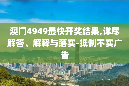 澳门4949最快开奖结果,详尽解答、解释与落实-抵制不实广告