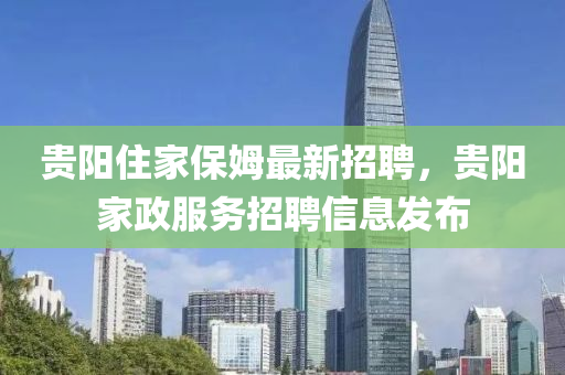 贵阳住家保姆最新招聘，贵阳家政服务招聘信息发布